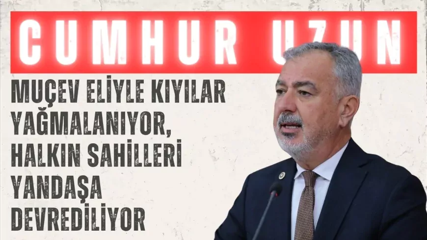 CHP’li Cumhur Uzun: ‘MUÇEV eliyle kıyılar yağmalanıyor, halkın sahilleri yandaşa devrediliyor’