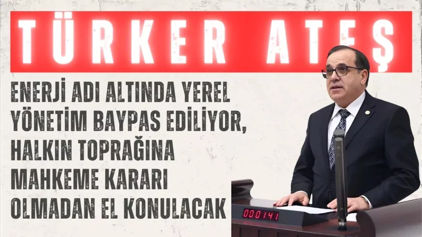 CHP’li Türker Ateş: “Enerji adı altında yerel yönetim baypas ediliyor, halkın toprağına mahkeme kararı olmadan el konulacak”
